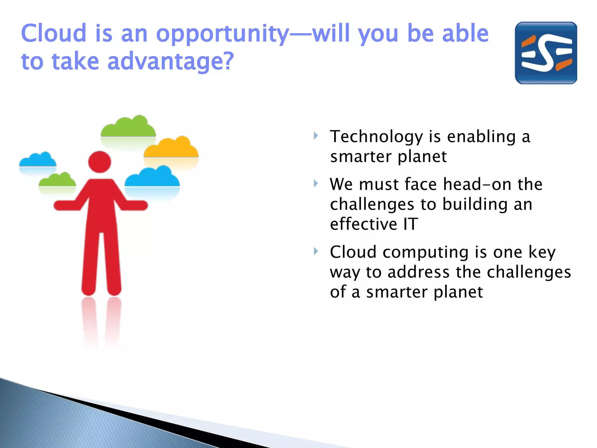 Cloud is an opportunity—will you be able
to take advantage?


                           Technology is enabling a
                            smarter planet
                           We must face head-on the
                            challenges to building an
                            effective IT
                           Cloud computing is one key
                            way to address the challenges
                            of a smarter planet
 