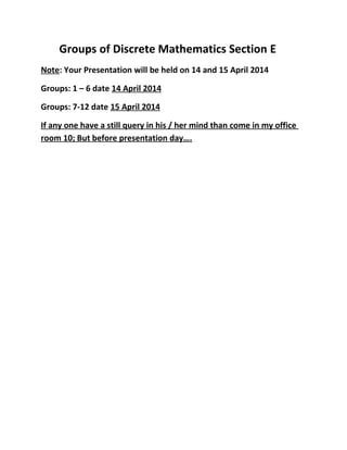 Groups of Discrete Mathematics Section E
Note: Your Presentation will be held on 14 and 15 April 2014
Groups: 1 – 6 date 14 April 2014
Groups: 7-12 date 15 April 2014
If any one have a still query in his / her mind than come in my office
room 10; But before presentation day….
 