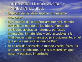 ONTOLOGÍA: MUNDO SENSIBLE Y  MUNDO INTELIGIBLE La teoría de las ideas supone un dualismo ontológico: a) El mundo de lo auténticamente real, mundo inteligible o mundo de las Ideas. Mundo de realidades abstractas, eternas, perfectas inmutables, inmateriales y sólo accesibles a la inteligencia. Está organizado jerárquicamente, en el que en la cima está la idea de Bien. b) La realidad sensible, o mundo visible, físico. Es un mundo cambiante, de cosas materiales que nacen y perecen, imperfecto 