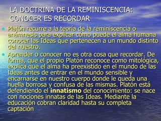LA DOCTRINA DE LA REMINISCENCIA: CONOCER ES RECORDAR Platón recurre a la teoría de la reminiscencia o anámnesis para explicar cómo puede el alma humana conocer las Ideas que pertenecen a un mundo distinto del nuestro. Aprender o conocer no es otra cosa que recordar. De forma, que el propio Platón reconoce como mitológica, explica que el alma ha preexistido en el mundo de las Ideas antes de entrar en el mundo sensible y encarnarse en nuestro cuerpo donde le queda una huella borrosa y confusa de las mismas. Platón está defendiendo el  innatismo  del conocimiento: se nace con nociones innatas de las Ideas. Mediante la educación cobran claridad hasta su completa captación 