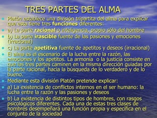 TRES PARTES DEL ALMA   Platón establece una división tripartita del alma para explicar que esta tiene tres  funciones  diferentes: a) La parte  racional  o inteligencia, propio sólo del hombre b) La parte  irascible  fuente de las pasiones y emociones (irracional) c) La parte  apetitiva  fuente de apetitos y deseos (irracional) El alma es el escenario de la lucha entre la razón, las emociones y los apetitos. La armonía  o la justicia consiste en que las tres partes caminen en la misma dirección guiadas por la parte racional, hacia la búsqueda de lo verdadero y de lo bueno. Mediante esta división Platón pretende explicar: a) La existencia de conflictos internos en el ser humano: la lucha entre la razón y las pasiones y deseos b) La existencia de distintos tipos de hombres, con rasgos psicológicos diferentes. Cada una de estas tres clases de hombres desempeñará una función propia y específica en el conjunto de la sociedad 