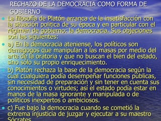RECHAZO DE LA DEMOCRACIA COMO FORMA DE GOBIERNO La filosofía de Platón arranca de la insatisfacción con la situación política de su época y en particular con el régimen de gobierno: la democracia. Sus objeciones son las siguientes: a) En la democracia ateniense, los políticos son demagogos que manipulan a las masas por medio del arte de la oratoria y que no buscan el bien del estado, sino sólo su propio enriquecimiento. b) Platón rechaza la base de la democracia según la cual cualquiera podía desempeñar funciones públicas, sin necesidad de preparación y sin tener en cuenta sus conocimientos o virtudes; así el estado podía estar en manos de la masa ignorante y manipulada o de políticos inexpertos o ambiciosos. c) Fue bajo la democracia cuando se cometió la extrema injusticia de juzgar y ejecutar a su maestro Sócrates 