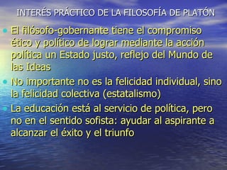 INTERÉS PRÁCTICO DE LA FILOSOFÍA DE PLATÓN El filósofo-gobernante tiene el compromiso ético y político de lograr mediante la acción política un Estado justo, reflejo del Mundo de las Ideas No importante no es la felicidad individual, sino la felicidad colectiva (estatalismo) La educación está al servicio de política, pero no en el sentido sofista: ayudar al aspirante a alcanzar el éxito y el triunfo 
