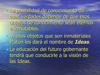 La posibilidad de conocimiento de esas verdades depende de que esos objetos de conocimiento sean eternos e inmutables. A esos objetos que son inmateriales Platón les dará el nombre de  Ideas .  La educación del futuro gobernante tendrá que conducirle a la visión de las Ideas. 