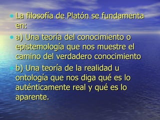 La filosofía de Platón se fundamenta en:  a) Una teoría del conocimiento o epistemología que nos muestre el camino del verdadero conocimiento b) Una teoría de la realidad u ontología que nos diga qué es lo auténticamente real y qué es lo aparente. 