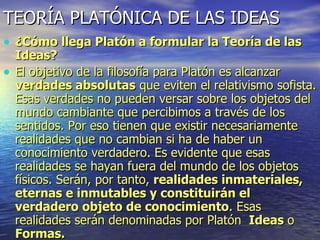 TEORÍA PLATÓNICA DE LAS IDEAS ¿Cómo llega Platón a formular la Teoría de las Ideas? El objetivo de la filosofía para Platón es alcanzar  verdades absolutas  que eviten el relativismo sofista. Esas verdades no pueden versar sobre los objetos del mundo cambiante que percibimos a través de los sentidos. Por eso tienen que existir necesariamente realidades que no cambian si ha de haber un conocimiento verdadero. Es evidente que esas realidades se hayan fuera del mundo de los objetos físicos. Serán, por tanto,  realidades inmateriales, eternas e inmutables y constituirán el verdadero objeto de conocimiento . Esas realidades serán denominadas por Platón  Ideas  o  Formas. 