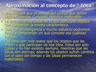 Aproximación al concepto de “ Idea”   Una realidad que es la cualidad común que tienen  algunos objetos. Concepto eterno e inalterable La esencia de las cosas de la que participan objetos que comparten la misma característica.  Sólo con la inteligencia y mucho esfuerzo podremos llegar a comprender en qué consiste esa cualidad común. Las ideas son más reales que los objetos que las imitan o que participan de esa Idea. Estos son sólo copias y no han existido siempre, mientras que las Ideas son eternas; además los objetos sufren cambios con el paso del tiempo y las Ideas permanecen inalterables.  