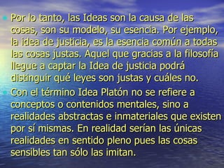 Por lo tanto, las Ideas son la causa de las cosas, son su modelo, su esencia. Por ejemplo, la idea de justicia, es la esencia común a todas las cosas justas. Aquel que gracias a la filosofía llegue a captar la Idea de justicia podrá distinguir qué leyes son justas y cuáles no.  Con el término Idea Platón no se refiere a conceptos o contenidos mentales, sino a realidades abstractas e inmateriales que existen por sí mismas. En realidad serían las únicas realidades en sentido pleno pues las cosas sensibles tan sólo las imitan. 