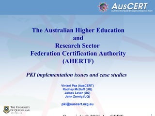 1
The Australian Higher Education
and
Research Sector
Federation Certification Authority
(AHERTF)
PKI implementation issues and case studies
Viviani Paz (AusCERT)
Rodney McDuff (UQ)
James Lever (UQ)
John Zornig (UQ)
pki@auscert.org.au
 