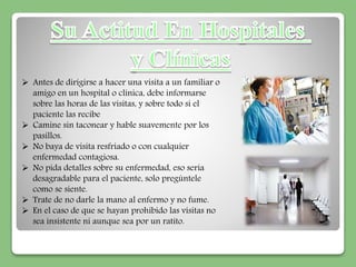  Antes de dirigirse a hacer una visita a un familiar o 
amigo en un hospital o clínica, debe informarse 
sobre las horas de las visitas, y sobre todo si el 
paciente las recibe 
 Camine sin taconear y hable suavemente por los 
pasillos. 
 No baya de visita resfriado o con cualquier 
enfermedad contagiosa. 
 No pida detalles sobre su enfermedad, eso seria 
desagradable para el paciente, solo pregúntele 
como se siente. 
 Trate de no darle la mano al enfermo y no fume. 
 En el caso de que se hayan prohibido las visitas no 
sea insistente ni aunque sea por un ratito. 
 