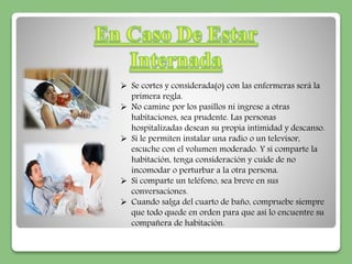  Se cortes y considerada(o) con las enfermeras será la 
primera regla. 
 No camine por los pasillos ni ingrese a otras 
habitaciones, sea prudente. Las personas 
hospitalizadas desean su propia intimidad y descanso. 
 Si le permiten instalar una radio o un televisor, 
escuche con el volumen moderado. Y si comparte la 
habitación, tenga consideración y cuide de no 
incomodar o perturbar a la otra persona. 
 Si comparte un teléfono, sea breve en sus 
conversaciones. 
 Cuando salga del cuarto de baño, compruebe siempre 
que todo quede en orden para que así lo encuentre su 
compañera de habitación. 
 