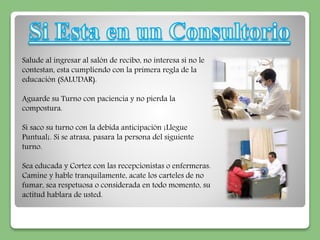 Salude al ingresar al salón de recibo, no interesa si no le 
contestan, esta cumpliendo con la primera regla de la 
educación (SALUDAR). 
Aguarde su Turno con paciencia y no pierda la 
compostura. 
Si saco su turno con la debida anticipación ¡Llegue 
Puntual¡. Si se atrasa, pasara la persona del siguiente 
turno. 
Sea educada y Cortez con las recepcionistas o enfermeras. 
Camine y hable tranquilamente, acate los carteles de no 
fumar, sea respetuosa o considerada en todo momento, su 
actitud hablara de usted. 
 