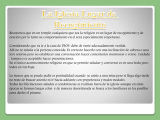 Reconozca que en un templo cualquiera que sea la religión es un lugar de recogimiento y de 
oración por lo tanto su comportamiento en el será especialmente respetuoso. 
Considerando que va ir a la casa de DIOS debe de venir adecuadamente vestida. 
Allí no se saluda a la persona conocida. Es correcto hacerlo con una inclinación de cabeza o una 
leve sonrisa pero no establecer una conversación hacer comentarios murmurar o reírse. Cuidado 
, tampoco es aceptable hacer presentaciones. 
En el único acontecimiento religioso en que se permite saludar y conversar es en una boda pero 
todos en voz baja. 
Lo menos que se puede pedir es puntualidad cuando se asiste a una misa pero si llega algo tarde 
no trate de buscar asiento ni ir hacia adelante con prepotencia y malos modales. 
Todas las felicitaciones saludos o condolencias se realizan fuera de la iglesia aunque en estas 
épocas se forman largas colas y de manera desordenada se busca a los familiares en los pasillos 
para darles el pésame. 
 