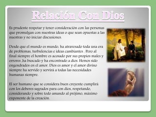 Es prudente respetar y tener consideración con las personas 
que promulgan con nuestras ideas o que sean opuestas a las 
nuestras y no iniciar discusiones. 
Desde que el mundo es mundo, ha atravesado toda una era 
de problemas, turbulencias e ideas cambiantes . Pero al 
final siempre el hombre es acosado por sus propios males y 
errores ,ha buscado y ha encontrado a dios. Hemos sido 
engendrados en el amor. Dios es amor y el amor divino 
siempre ha servido y servirá a todas las necesidades 
humanas siempre. 
El ser humano que se considera buen creyente cumplirá 
con los deberes sagrados para con dios, respetando, 
considerando y sobre todo amando al prójimo, máximo 
exponente de la creación. 
 