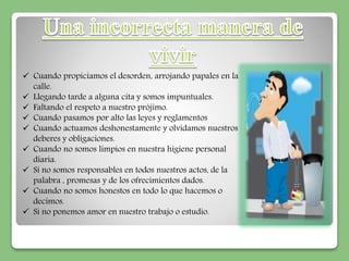  Cuando propiciamos el desorden, arrojando papales en la 
calle. 
 Llegando tarde a alguna cita y somos impuntuales. 
 Faltando el respeto a nuestro prójimo. 
 Cuando pasamos por alto las leyes y reglamentos 
 Cuando actuamos deshonestamente y olvidamos nuestros 
deberes y obligaciones. 
 Cuando no somos limpios en nuestra higiene personal 
diaria. 
 Si no somos responsables en todos nuestros actos, de la 
palabra , promesas y de los ofrecimientos dados. 
 Cuando no somos honestos en todo lo que hacemos o 
decimos. 
 Si no ponemos amor en nuestro trabajo o estudio. 
 