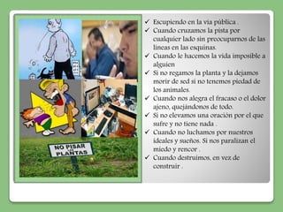  Escupiendo en la vía pública . 
 Cuando cruzamos la pista por 
cualquier lado sin preocuparnos de las 
líneas en las esquinas. 
 Cuando le hacemos la vida imposible a 
alguien 
 Si no regamos la planta y la dejamos 
morir de sed si no tenemos piedad de 
los animales. 
 Cuando nos alegra el fracaso o el dolor 
ajeno, quejándonos de todo. 
 Si no elevamos una oración por el que 
sufre y no tiene nada . 
 Cuando no luchamos por nuestros 
ideales y sueños. Si nos paralizan el 
miedo y rencor . 
 Cuando destruimos, en vez de 
construir . 
