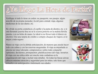 Verifique si todo lo tiene en orden: su pasaporte, sus pasajes, algún 
sencillo de su propia moneda y la del país a donde viaja, algunas 
medicinas de su uso diario, etc. 
No olvide su porta cosméticos, el cepillo y la pasta de dientes, etc. y si 
está llevando joyería fina no se le ocurra ponerla en la maleta llévela 
puesta, o en su bolso de mano. Lo ideal es no llevar todo el dinero en 
efectivo. Use una tarjeta de crédito o compre cheques de viajero, es lo 
mejor y más seguro. 
Planee su viaje con la debida anticipación, de manera que pueda hacer 
todo con calma y con las reservas aseguradas. Si viaja acompañada es 
preciso ser muy tolerante, comprensiva y sobre todo compartir 
opiniones, decisiones, presupuestos, planificaciones del viaje, horarios. 
Si viaja con sus niños debe ser mucho más cuidadosa en la 
organización del viaje e incluir más detalles. En todas las líneas aéreas 
ofrecen máxima atención y seguridad para los niños, solo tiene que 
avisarles con anticipación e informarle sus edades. 
 