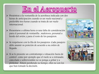  Preséntese a la ventanilla de la aerolínea indicada con dos 
horas de anticipación cuando es un vuelo nacional y 
preferible tres horas cuando se trata de un vuelo 
internacional. 
 Presentarse a ultima hora es una falta de consideración 
para el personal de ventanilla , maleteros, personal a 
bordo del avión y para el resto de los pasajeros. 
 Se respetuoso con la fila de los pasajeros. Cada pasajero 
debe asumir su posición de acuerdo a su orden de 
llegada. 
 Si se le presente un contratiempo o situación fuera de 
control como por ejemplo que el vuelo se a retrasado, 
cancelado o sobrevendido no se ponga a gritar y a 
protestar . Estará perdiendo su tiempo, ellos no son los 
que han tomado la decisión. 
 
