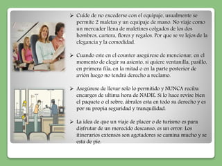  Cuide de no excederse con el equipaje, usualmente se 
permite 2 maletas y un equipaje de mano. No viaje como 
un mercader llena de maletines colgados de los dos 
hombros, cartera, flores y regalos. Por que se ve lejos de la 
elegancia y la comodidad. 
 Cuando este en el counter asegúrese de mencionar, en el 
momento de elegir su asiento, si quiere ventanilla, pasillo, 
en primera fila, en la mitad o en la parte posterior de 
avión luego no tendrá derecho a reclamo. 
 Asegúrese de llevar solo lo permitido y NUNCA reciba 
encargos de ultima hora de NADIE. Si lo hace revise bien 
el paquete o el sobre, ábralos esta en todo su derecho y es 
por su propia seguridad y tranquilidad. 
 La idea de que un viaje de placer o de turismo es para 
disfrutar de un merecido descanso, es un error. Los 
itinerarios extensos son agotadores se camina mucho y se 
esta de pie. 
 
