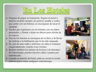  Después de pagar su transporte, llegara al motel u 
hotel lo recibirá siempre un portero amable y cortes 
que, junto con un botones, se encargaran de sacar el 
equipaje. 
 Tendrá que registrarse en un formato con sus datos 
personales, y firmar o dejar un dinero para efectos de 
su reserva. 
 Uno de los botones se encargara de su llave y de llevar 
las maletas a la habitación que le ha sido asignada. 
 En caso de usar radio o televisor, no suba el volumen 
exageradamente, respete a sus vecinos. 
 Respete también los salones de lectura y de descanso. 
No interrumpa, pueden hacerlo callar y pasara por 
maleducado. 
 Cuando se marche del hotel, pida su cuenta la noche 
anterior para evitar cualquier contratiempo. 
 