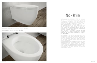 No-Rim
Vaso sospeso BULL / QUADRA / FOX in versione
“NO-RIM”, l’ultima tecnologia che ha consentito
di rimuovere la classica brida del vaso. Senza
la brida non vi sono più bordi nascosti dove si
possono annidare germi e batteri. Il vaso risul-
ta molto più semplice e veloce da pulire.
Con la presentazione dei nuovi modelli NO-RIM,
abbiamo inserito il nuovo sedile ora nella ver-
sione SLIM e con cerniera a sgancio rapido. La
rimozione dello stesso è semplice, veloce e non
necessita di nessun utensile.
PUNTO DI FORZA – L’IGIENE: L’unione dei due
sistemi (No-RIM + sgancio rapido) è la migliore
soluzione per facilitare le operazioni di puli-
zia quotidiana.
BULL / QUADRA / FOX series, wall hung Wc in RIM-
LESS version , the latest technology enabled us
to remove the Rim from the toilet. Without RIM
there are no hidden edges where germs and bacte-
ria can hide. The pan results much easier and
fast to be cleaned.
With the presentation of RIMLESS series, we also
update the offer of toilet seat, now in SLIM de-
sign and with Quick release hinges. The new seat
is very simply to remove without using any tool.
PLUS: HYGIENE: these two systems (rimless + qui-
ck release) is the best solution to make the
cleaning much easier.
VASO SOSPESO FOX NO-RIM / FOX NO-RIM WALL HUNG WC – ART.WCSF
SEDILE SLIM FOX / FOX SLIM SEAT COVER – ART.CWFRF
132 No-rim No-rim 133
 