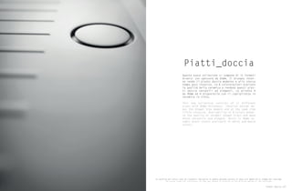 Piatti_doccia
Questa nuova collezione si compone di 11 formati
diversi con spessore da 65mm. Il disegno inter-
no rende il piatto doccia moderno e allo stesso
tempo poco invasivo. Le 8 colororazioni esaltano
la qualità della ceramica e rendono questi piat-
ti doccia versatili ed eleganti. La piletta è
da 90mm ed è disponibile con il copripiletta in
ceramica in tinta.
This new collection consists of 11 different
sizes with 65mm thickness. Interior design ma-
kes the shower tray modern and at the same time
little invasive. Availability of 8 colors enhan-
ce the quality of ceramic shower trays and make
these versatile and elegant. Drain is 90mm ce-
ramic drain covers available in white and match
colors.
Le tonalità dei colori sono da ritenersi indicative in quanto possono variare in base alle modalità di stampa del catalogo.
The colour tones are indicative, as they may change in relation to the printing method of the catalogue.
Piatti doccia 137
 