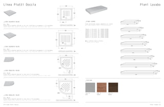 Linea Piatti Doccia
_LINEA QUADRATO 80x80
Art. PDL1
Piatto doccia quadrato smaltato su tre lati installabile ad appoggio o filo pavimento
Square shower tray, glazed on three sides, to be installed laid on or floor level
_LINEA QUADRATO 90x90
Art. PDL2
Piatto doccia quadrato smaltato su tre lati installabile ad appoggio o filo pavimento
Square shower tray, glazed on three sides, to be installed laid on or floor level
_LINEA ANGOLARI 80x80
Art. PDL30
Piatto doccia angolare smaltato su lato curvo o filo pavimento
Angular shower tray, glazed on curve side, to be installed laid on or floor level
_LINEA ANGOLARI 90x90
Art. PDL31
Piatto doccia angolare smaltato su lato curvo o filo pavimento
Angular shower tray, glazed on curve side, to be installed laid on or floor level
800
ø90
630
ø90
65 65 65 65
65
65 65
800
400
900
730
ø90
550
ø90
530
ø
900
450
720
900
450
700
1000
500
700
600
ø90
ø90
ø550 ø550
800
ø90
630
800
1200800
600250
250
900
900
350
610510
350
700
ø90
1400
700
800
ø90
630
ø90
65 65 65 65 65
6565
65 65
800
400
900
730
ø90
550
ø90
530
ø90
530
900
450
720
900
450
700
1000
500
700
1200
600
800
ø90
ø90
ø550 ø550
800
ø90
630
800
1200800
600250
250
900
900
350
610510
350
700
ø90
530
1400
700
800
ø90
700
800
ø90
630
ø90
65 65 65 65
65
65 65
800
400
900
730
ø90
550
ø90
530
ø
900
450
720
900
450
700
1000
500
700
600
ø90
ø90
ø550 ø550
800
ø90
630
800
1200800
600250
250
900
900
350
610510
350
700
ø90
1400
700
800
ø90
630
ø90
65 65 65 65 65
6565
65 65
800
400
900
730
ø90
550
ø90
530
ø90
530
900
450
720
900
450
700
1000
500
700
1200
600
800
ø90
ø90
ø550 ø550
800
ø90
630
800
1200800
600250
250
900
900
350
610510
350
700
ø90
530
1400
700
800
ø90
700
NEVE MOGANOROVERE
cod. N cod. Mcod. R
_PIANO LAVABO
Piano portalavabo sospeso comprensivo di staffe
Wall hung washbasin shelf including brackets
Su richiesta taglio a misura
Custom size on demand
*
100x50 x h 10 cm Art. P1 + CODICE COLORE
120x50 x h 10 cm Art. P2 + CODICE COLORE
140x50 x h 10 cm Art. P3 + CODICE COLORE
160x50 x h 10 cm Art. P4 + CODICE COLORE
180x50 x h 10 cm Art. P5 + CODICE COLORE
200x50 x h 10 cm Art. P6 + CODICE COLORE
220x50 x h 10 cm Art. P7 + CODICE COLORE
240x50 x h 10 cm Art. P8 + CODICE COLORE
_FINITURE
Piani Lavabo
2000
500
100
2200
500
100
2400
500
100
1800
500
100
1600
500
100
1400
500
100
1200
500
100
1000
500
100
174 Linea Piatti Doccia Piani lavabo 175
 