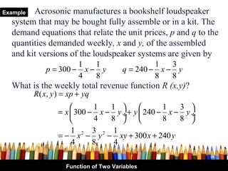 Example Acrosonic manufactures a bookshelf loudspeaker
  system that may be bought fully assemble or in a kit. The
  demand equations that relate the unit prices, p and q to the
  quantities demanded weekly, x and y, of the assembled
  and kit versions of the loudspeaker systems are given by
                       1   1                     1   3
              p = 300 − x − y           q = 240 − x − y
                       4   8                     8   8
  What is the weekly total revenue function R (x,y)?
          R ( x, y ) = xp + yq
                            1   1            1   3 
                  = x  300 − x − y ÷+ y  240 − x − y ÷
                            4   8            8   8 
                      1 2 3 2 1
                  = − x − y − xy + 300 x + 240 y
                      4      8    4

                                                           10
                     Function of Two Variables
 