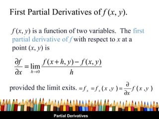 First Partial Derivatives of f (x, y).

 f (x, y) is a function of two variables. The first
 partial derivative of f with respect to x at a
 point (x, y) is
  ∂f       f ( x + h, y ) − f ( x , y )
     = lim
  ∂x h→0               h
                                                  ∂
provided the limit exits. = f x = f x ( x , y ) = f ( x , y )
                                                 ∂x


                  Partial Derivatives
 