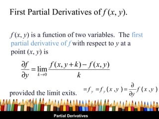 First Partial Derivatives of f (x, y).

f (x, y) is a function of two variables. The first
partial derivative of f with respect to y at a
point (x, y) is
    ∂f       f ( x, y + k ) − f ( x , y )
       = lim
    ∂y k →0              k
                                                         ∂
                                 = f y = f y ( x ,y ) =    f ( x ,y )
provided the limit exits.                               ∂y


                 Partial Derivatives
 