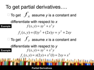 To get partial derivatives….
      To get        fx   assume y is a constant and
        differentiate with respect to x
Example            f ( x, y ) = xy 2 + x 2 y
               f x ( x, y ) = (1) y 2 + (2 x) y = y 2 + 2 xy
      To get        fy   assume x is a constant and
        differentiate with respect to y
Example               f ( x, y ) = xy 2 + x 2 y
               f y ( x, y ) = x(2 y ) + x 2 (1) = 2 xy + x 2


                          Partial Derivatives
 