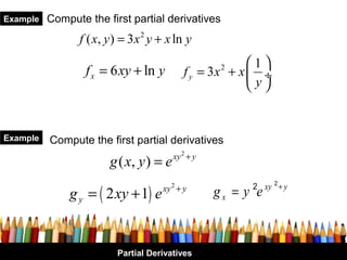 Example   Compute the first partial derivatives
                f ( x, y ) = 3 x 2 y + x ln y
                                                         1
                  f x = 6 xy + ln y         f y = 3x + x  ÷
                                                    2

                                                          y


Example   Compute the first partial derivatives
                                        xy 2 + y
                       g ( x, y ) = e
                                                         2 xy 2 + y
              g y = ( 2 xy + 1) e    xy 2 + y
                                                   gx = y e



                         Partial Derivatives
 