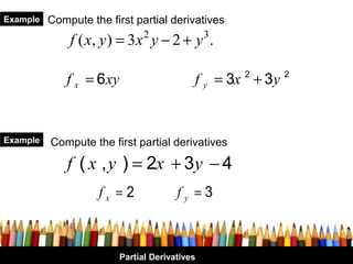Example   Compute the first partial derivatives
              f ( x, y ) = 3 x 2 y − 2 + y 3 .

             f x = 6 xy                     f y = 3x 2 + 3y 2


Example   Compute the first partial derivatives

              f ( x , y ) = 2x + 3y − 4
                    fx =2               fy =3



                          Partial Derivatives
 