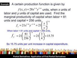 Example   A certain production function is given by
              f ( x, y ) = 28 x y units, when x units of
                                     1/ 4   3/ 4

  labor and y units of capital are used. Find the
  marginal productivity of capital when labor = 81
  units and capital = 256 units.           1/ 4
                        1/ 4 −1/ 4     x
           f y = 21x y             = 21 ÷
                                        y
     When labor = 81 units and capital = 256 units,
                              1/ 4
          fy        81       3
               = 21     ÷ = 21 ÷ = 15.75
                    256      4
     So 15.75 units per unit increase in capital expenditure.


                                                                           20
           Partial Derivatives: Application of First Partial Derivatives
 