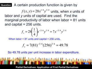 Question   A certain production function is given by
              f ( x, y ) = 28 x y units, when x units of
                                    1/ 4   3/ 4

   labor and y units of capital are used. Find the
   marginal productivity of labor when labor = 81 units
   and capital = 256 units.
                         1  −3 / 4 3 / 4
              f x = 28  x y = 7 x −3 / 4 y 3 / 4
                        4
      When labor = 81 units and capital = 256 units,

                  f x = 7(81) −3 / 4 (256) 3 / 4 = 49.78
     So 49.78 units per unit increase in labor expenditure.


                                                                            21
            Partial Derivatives: Application of First Partial Derivatives
 