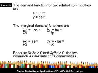 Example   The demand function for two related commodities
          are
                    x = ae q-p
                    y = be p-q

          The marginal demand functions are
               δx = - ae q-p δy = be p-q
               δp              δp

                 δx = ae q-p           δy = - be p-q
                 δq                      δq

          Because δx/δq > 0 and δy/δp > 0, the two
          commodities are substitute commodities.


                                                                            24
            Partial Derivatives: Application of First Partial Derivatives
 