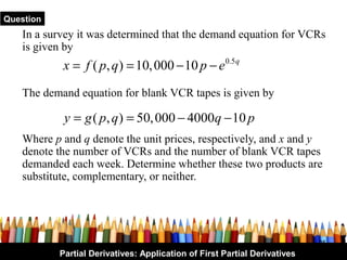 Question
   In a survey it was determined that the demand equation for VCRs
   is given by
           x = f ( p, q ) = 10, 000 − 10 p − e 0.5 q
   The demand equation for blank VCR tapes is given by

            y = g ( p, q ) = 50, 000 − 4000q − 10 p
   Where p and q denote the unit prices, respectively, and x and y
   denote the number of VCRs and the number of blank VCR tapes
   demanded each week. Determine whether these two products are
   substitute, complementary, or neither.




                                                                           25
           Partial Derivatives: Application of First Partial Derivatives
 