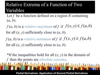Relative Extrema of a Function of Two
Variables
Let f be a function defined on a region R containing
(a, b).
 f (a, b) is a relative maximum of f if f ( x, y ) ≤ f (a, b)
for all (x, y) sufficiently close to (a, b).
f (a, b) is a relative minimum of f if f ( x, y ) ≥ f (a, b)
for all (x, y) sufficiently close to (a, b).

*If the inequalities hold for all (x, y) in the domain of
f then the points are absolute extrema.

                                                                        31
       Partial Derivatives: Application of Second Partial Derivatives
 