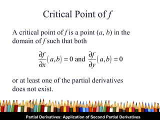 Critical Point of f
A critical point of f is a point (a, b) in the
domain of f such that both
            ∂f                 ∂f
               ( a, b ) = 0 and ( a, b ) = 0
            ∂x                 ∂y

or at least one of the partial derivatives
does not exist.


                                                                      32
     Partial Derivatives: Application of Second Partial Derivatives
 