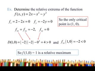 Ex. Determine the relative extrema of the function
    f ( x, y ) = 2 x − x 2 − y 2
                                         So the only critical
 fx = 2 − 2x = 0     f y = −2 y = 0
                                         point is (1, 0).
      f xx = f yy = −2,   f xy = 0


D(1, 0) = ( −2 ) ( −2 ) − 0 2 = 4 > 0 and f xx ( 1, 0 ) = −2 < 0

        So f (1,0) = 1 is a relative maximum


                                                                   34
 