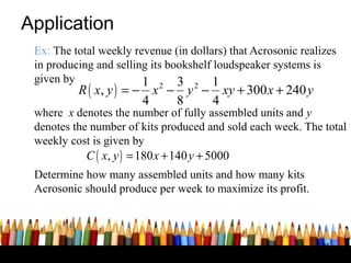 Application
 Ex: The total weekly revenue (in dollars) that Acrosonic realizes
 in producing and selling its bookshelf loudspeaker systems is
 given by               1 2 3 2 1
          R ( x, y ) = − x − y − xy + 300 x + 240 y
                        4   8   4
 where x denotes the number of fully assembled units and y
 denotes the number of kits produced and sold each week. The total
 weekly cost is given by
            C ( x, y ) = 180 x + 140 y + 5000
 Determine how many assembled units and how many kits
 Acrosonic should produce per week to maximize its profit.



                                                               35
 