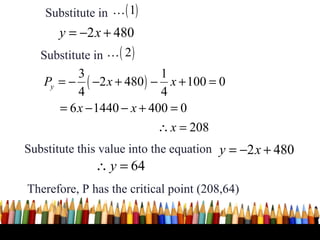 Substitute in K ( 1)
       y = −2 x + 480
   Substitute in K ( 2 )
           3                1
    Py = − ( −2 x + 480 ) − x + 100 = 0
           4                4
       = 6 x − 1440 − x + 400 = 0
                           ∴ x = 208
Substitute this value into the equation y = −2 x + 480
              ∴ y = 64
Therefore, P has the critical point (208,64)


                                                     37
 