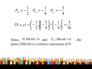 1             1             3
   Pxx = −       Pxy = −       Pyy = −
           2             4             4
                                        2
                1  3   1     5
  D ( x, y ) =  − ÷ − ÷−  − ÷ =
                2  4   4  16

Since, D ( 208, 64 ) > 0 and Pxx ( 208, 64 ) < 0   , the
point (208,64) is a relative maximum of P.




                                                           38
 