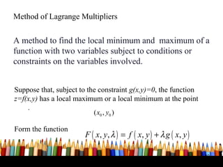 Method of Lagrange Multipliers


A method to find the local minimum and maximum of a
function with two variables subject to conditions or
constraints on the variables involved.


Suppose that, subject to the constraint g(x,y)=0, the function
z=f(x,y) has a local maximum or a local minimum at the point
    .
                          ( x0 , y0 )

Form the function
                       F ( x, y , λ ) = f ( x, y ) + λ g ( x, y )

                                                                    40
 