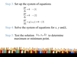 Step 3: Set up the system of equations
                ∂F
                   = 0 L ( 1)
                ∂x
                ∂F
                   = 0 L( 2)
                ∂y
                ∂F
                   = g ( x, y ) = 0 L ( 3 )
                ∂λ
Step 4: Solve the system of equations for x, y and λ .

Step 5: Test the solution ( x0 , y0 , λ ) to determine
        maximum or minimum point.



                                                         43
 