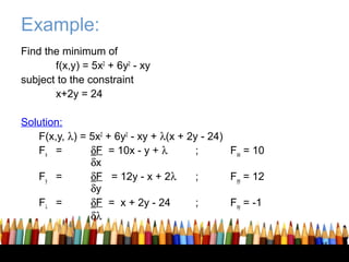 Example:
Find the minimum of
       f(x,y) = 5x2 + 6y2 - xy
subject to the constraint
       x+2y = 24

Solution:
   F(x,y, λ) = 5x2 + 6y2 - xy + λ(x + 2y - 24)
   Fx =        δF = 10x - y + λ         ;      Fxx = 10
               δx
   Fy =        δF = 12y - x + 2λ        ;      Fyy = 12
               δy
   Fλ =        δF = x + 2y - 24         ;      Fxy = -1
               δλ

                                                          45
 