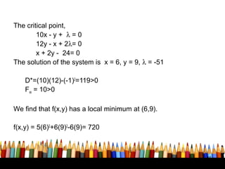 The critical point,
        10x - y + λ = 0
        12y - x + 2λ= 0
        x + 2y - 24= 0
The solution of the system is x = 6, y = 9, λ = -51

    D*=(10)(12)-(-1)2=119>0
    Fxx = 10>0

We find that f(x,y) has a local minimum at (6,9).

f(x,y) = 5(6)2+6(9)2-6(9)= 720



                                                      46
 