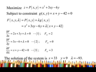 Maximize z = P ( x, y ) = x + 3xy − 6 y
                                       2


 Subject to constraint g ( x, y ) = x + y − 42 = 0
 F ( x, y , λ ) = P ( x , y ) + λ g ( x , y )
                = x 2 + 3xy − 6 y + λ ( x + y − 42 )
 ∂F
    = 2 x + 3 y + λ = 0 L ( 1) ;       Fxx = 2
 ∂x
 ∂F
    = 3x − 6 + λ = 0 L ( 2 ) ;             Fyy = 0
 ∂y
 ∂F
    = x + y − 42 = 0 L ( 3) ;           Fxy = 3
 ∂λ

The solution of the system is x = 33 y = 9 λ = −93.

                                                       48
 
