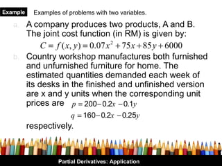 Example     Examples of problems with two variables.

   a. A company produces two products, A and B.
      The joint cost function (in RM) is given by:
           C = f ( x, y ) = 0.07 x 2 + 75 x + 85 y + 6000
   b. Country workshop manufactures both furnished
      and unfurnished furniture for home. The
      estimated quantities demanded each week of
      its desks in the finished and unfinished version
      are x and y units when the corresponding unit
      prices are p = 200 − 0.2x − 0.1y
                         q = 160 − 0.2x − 0.25y
          respectively.



                    Partial Derivatives: Application
 