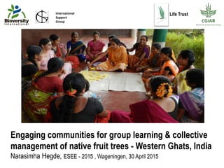Engaging communities for group learning & collective
management of native fruit trees - Western Ghats, India
Narasimha Hegde, ESEE - 2015 , Wageningen, 30 April 2015
International
Support
Group
Life Trust
 